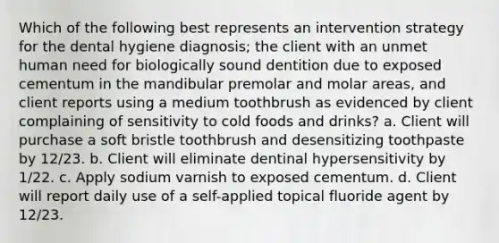 Which of the following best represents an intervention strategy for the dental hygiene diagnosis; the client with an unmet human need for biologically sound dentition due to exposed cementum in the mandibular premolar and molar areas, and client reports using a medium toothbrush as evidenced by client complaining of sensitivity to cold foods and drinks? a. Client will purchase a soft bristle toothbrush and desensitizing toothpaste by 12/23. b. Client will eliminate dentinal hypersensitivity by 1/22. c. Apply sodium varnish to exposed cementum. d. Client will report daily use of a self-applied topical fluoride agent by 12/23.