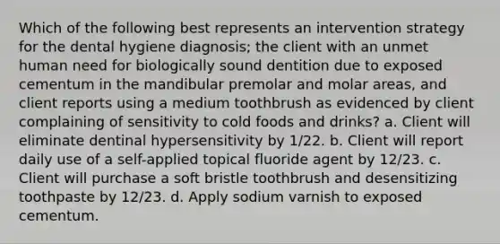 Which of the following best represents an intervention strategy for the dental hygiene diagnosis; the client with an unmet human need for biologically sound dentition due to exposed cementum in the mandibular premolar and molar areas, and client reports using a medium toothbrush as evidenced by client complaining of sensitivity to cold foods and drinks? a. Client will eliminate dentinal hypersensitivity by 1/22. b. Client will report daily use of a self-applied topical fluoride agent by 12/23. c. Client will purchase a soft bristle toothbrush and desensitizing toothpaste by 12/23. d. Apply sodium varnish to exposed cementum.