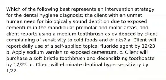 Which of the following best represents an intervention strategy for the dental hygiene diagnosis; the client with an unmet human need for biologically sound dentition due to exposed cementum in the mandibular premolar and molar areas, and client reports using a medium toothbrush as evidenced by client complaining of sensitivity to cold foods and drinks? a. Client will report daily use of a self-applied topical fluoride agent by 12/23. b. Apply sodium varnish to exposed cementum. c. Client will purchase a soft bristle toothbrush and desensitizing toothpaste by 12/23. d. Client will eliminate dentinal hypersensitivity by 1/22.