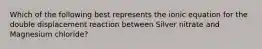 Which of the following best represents the ionic equation for the double displacement reaction between Silver nitrate and Magnesium chloride?