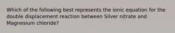 Which of the following best represents the ionic equation for the double displacement reaction between Silver nitrate and Magnesium chloride?