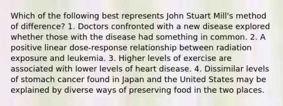 Which of the following best represents John Stuart Mill's method of difference? 1. Doctors confronted with a new disease explored whether those with the disease had something in common. 2. A positive linear dose-response relationship between radiation exposure and leukemia. 3. Higher levels of exercise are associated with lower levels of heart disease. 4. Dissimilar levels of stomach cancer found in Japan and the United States may be explained by diverse ways of preserving food in the two places.