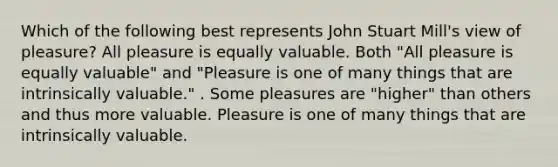 Which of the following best represents John Stuart Mill's view of pleasure? All pleasure is equally valuable. Both "All pleasure is equally valuable" and "Pleasure is one of many things that are intrinsically valuable." . Some pleasures are "higher" than others and thus more valuable. Pleasure is one of many things that are intrinsically valuable.