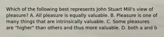 Which of the following best represents John Stuart Mill's view of pleasure? A. All pleasure is equally valuable. B. Pleasure is one of many things that are intrinsically valuable. C. Some pleasures are "higher" than others and thus more valuable. D. both a and b