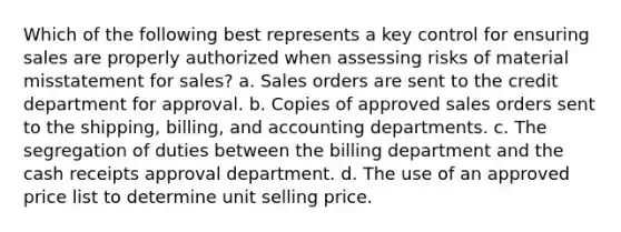 Which of the following best represents a key control for ensuring sales are properly authorized when assessing risks of material misstatement for sales? a. Sales orders are sent to the credit department for approval. b. Copies of approved sales orders sent to the shipping, billing, and accounting departments. c. The segregation of duties between the billing department and the cash receipts approval department. d. The use of an approved price list to determine unit selling price.