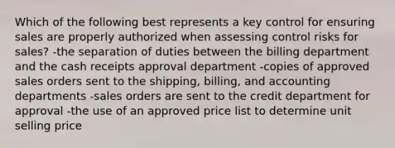 Which of the following best represents a key control for ensuring sales are properly authorized when assessing control risks for sales? -the separation of duties between the billing department and the cash receipts approval department -copies of approved sales orders sent to the shipping, billing, and accounting departments -sales orders are sent to the credit department for approval -the use of an approved price list to determine unit selling price