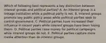 Which of following best represents a key distinction between interest groups and political parties? A. An interest group is a linkage institution while a political party is not. B. Interest groups promote key public policy areas while political parties seek to control government. C. Political parties have increased their influence in recent years while interest groups have been losing theirs. D. Political parties raise money for political campaigns while interest groups do not. E. Political parties capture more media attention than do interest groups.