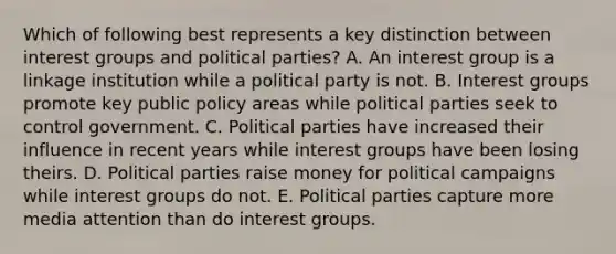 Which of following best represents a key distinction between interest groups and political parties? A. An interest group is a linkage institution while a political party is not. B. Interest groups promote key public policy areas while political parties seek to control government. C. Political parties have increased their influence in recent years while interest groups have been losing theirs. D. Political parties raise money for political campaigns while interest groups do not. E. Political parties capture more media attention than do interest groups.