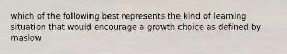 which of the following best represents the kind of learning situation that would encourage a growth choice as defined by maslow