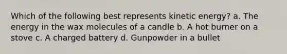 Which of the following best represents kinetic energy? a. The energy in the wax molecules of a candle b. A hot burner on a stove c. A charged battery d. Gunpowder in a bullet