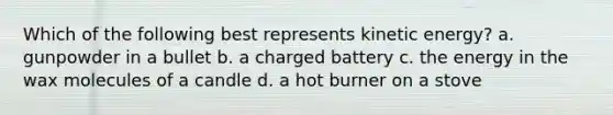 Which of the following best represents kinetic energy? a. gunpowder in a bullet b. a charged battery c. the energy in the wax molecules of a candle d. a hot burner on a stove