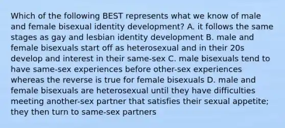 Which of the following BEST represents what we know of male and female bisexual identity development? A. it follows the same stages as gay and lesbian identity development B. male and female bisexuals start off as heterosexual and in their 20s develop and interest in their same-sex C. male bisexuals tend to have same-sex experiences before other-sex experiences whereas the reverse is true for female bisexuals D. male and female bisexuals are heterosexual until they have difficulties meeting another-sex partner that satisfies their sexual appetite; they then turn to same-sex partners