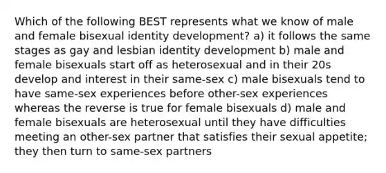 Which of the following BEST represents what we know of male and female bisexual identity development? a) it follows the same stages as gay and lesbian identity development b) male and female bisexuals start off as heterosexual and in their 20s develop and interest in their same-sex c) male bisexuals tend to have same-sex experiences before other-sex experiences whereas the reverse is true for female bisexuals d) male and female bisexuals are heterosexual until they have difficulties meeting an other-sex partner that satisfies their sexual appetite; they then turn to same-sex partners