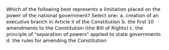 Which of the following best represents a limitation placed on the power of the national government? Select one: a. creation of an executive branch in Article II of the Constitution b. the first 10 amendments to the Constitution (the Bill of Rights) c. the principle of "separation of powers" applied to state governments d. the rules for amending the Constitution