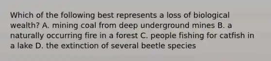 Which of the following best represents a loss of biological wealth? A. mining coal from deep underground mines B. a naturally occurring fire in a forest C. people fishing for catfish in a lake D. the extinction of several beetle species