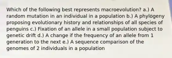 Which of the following best represents macroevolution? a.) A random mutation in an individual in a population b.) A phylogeny proposing evolutionary history and relationships of all species of penguins c.) Fixation of an allele in a small population subject to genetic drift d.) A change if the frequency of an allele from 1 generation to the next e.) A sequence comparison of the genomes of 2 individuals in a population