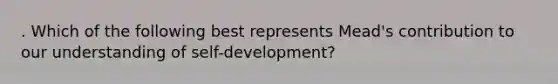 . Which of the following best represents Mead's contribution to our understanding of self-development?