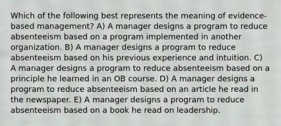 Which of the following best represents the meaning of evidence-based management? A) A manager designs a program to reduce absenteeism based on a program implemented in another organization. B) A manager designs a program to reduce absenteeism based on his previous experience and intuition. C) A manager designs a program to reduce absenteeism based on a principle he learned in an OB course. D) A manager designs a program to reduce absenteeism based on an article he read in the newspaper. E) A manager designs a program to reduce absenteeism based on a book he read on leadership.