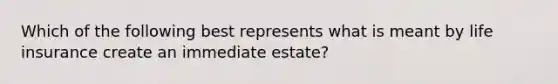 Which of the following best represents what is meant by life insurance create an immediate estate?