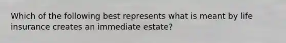 Which of the following best represents what is meant by life insurance creates an immediate estate?