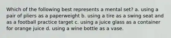 Which of the following best represents a mental set? a. using a pair of pliers as a paperweight b. using a tire as a swing seat and as a football practice target c. using a juice glass as a container for orange juice d. using a wine bottle as a vase.