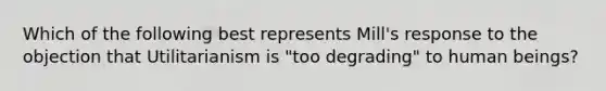 Which of the following best represents Mill's response to the objection that Utilitarianism is "too degrading" to human beings?