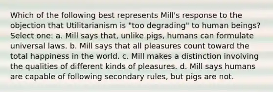 Which of the following best represents Mill's response to the objection that Utilitarianism is "too degrading" to human beings? Select one: a. Mill says that, unlike pigs, humans can formulate universal laws. b. Mill says that all pleasures count toward the total happiness in the world. c. Mill makes a distinction involving the qualities of different kinds of pleasures. d. Mill says humans are capable of following secondary rules, but pigs are not.