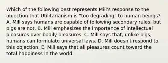 Which of the following best represents Mill's response to the objection that Utilitarianism is "too degrading" to human beings? A. Mill says humans are capable of following secondary rules, but pigs are not. B. Mill emphasizes the importance of intellectual pleasures over bodily pleasures. C. Mill says that, unlike pigs, humans can formulate universal laws. D. Mill doesn't respond to this objection. E. Mill says that all pleasures count toward the total happiness in the world.