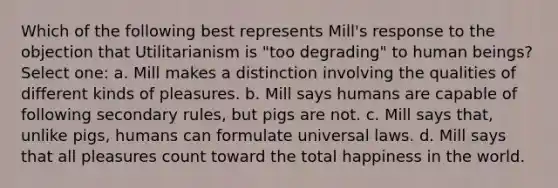 Which of the following best represents Mill's response to the objection that Utilitarianism is "too degrading" to human beings? Select one: a. Mill makes a distinction involving the qualities of different kinds of pleasures. b. Mill says humans are capable of following secondary rules, but pigs are not. c. Mill says that, unlike pigs, humans can formulate universal laws. d. Mill says that all pleasures count toward the total happiness in the world.