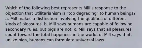 Which of the following best represents Mill's response to the objection that Utilitarianism is "too degrading" to human beings? a. Mill makes a distinction involving the qualities of different kinds of pleasures. b. Mill says humans are capable of following secondary rules, but pigs are not. c. Mill says that all pleasures count toward the total happiness in the world. d. Mill says that, unlike pigs, humans can formulate universal laws.