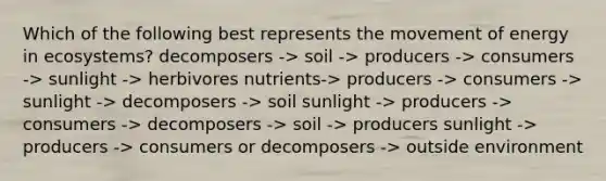 Which of the following best represents the movement of energy in ecosystems? decomposers -> soil -> producers -> consumers -> sunlight -> herbivores nutrients-> producers -> consumers -> sunlight -> decomposers -> soil sunlight -> producers -> consumers -> decomposers -> soil -> producers sunlight -> producers -> consumers or decomposers -> outside environment