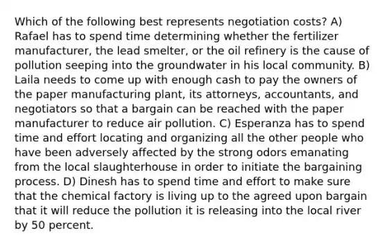 Which of the following best represents negotiation costs? A) Rafael has to spend time determining whether the fertilizer manufacturer, the lead smelter, or the oil refinery is the cause of pollution seeping into the groundwater in his local community. B) Laila needs to come up with enough cash to pay the owners of the paper manufacturing plant, its attorneys, accountants, and negotiators so that a bargain can be reached with the paper manufacturer to reduce air pollution. C) Esperanza has to spend time and effort locating and organizing all the other people who have been adversely affected by the strong odors emanating from the local slaughterhouse in order to initiate the bargaining process. D) Dinesh has to spend time and effort to make sure that the chemical factory is living up to the agreed upon bargain that it will reduce the pollution it is releasing into the local river by 50 percent.