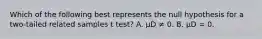 Which of the following best represents the null hypothesis for a two-tailed related samples t test? A. µD ≠ 0. B. µD = 0.