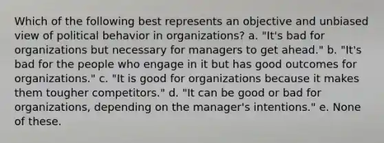 Which of the following best represents an objective and unbiased view of political behavior in organizations? a. "It's bad for organizations but necessary for managers to get ahead." b. "It's bad for the people who engage in it but has good outcomes for organizations." c. "It is good for organizations because it makes them tougher competitors." d. "It can be good or bad for organizations, depending on the manager's intentions." e. None of these.