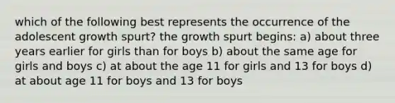 which of the following best represents the occurrence of the adolescent growth spurt? the growth spurt begins: a) about three years earlier for girls than for boys b) about the same age for girls and boys c) at about the age 11 for girls and 13 for boys d) at about age 11 for boys and 13 for boys