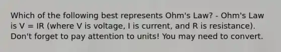 Which of the following best represents Ohm's Law? - Ohm's Law is V = IR (where V is voltage, I is current, and R is resistance). Don't forget to pay attention to units! You may need to convert.