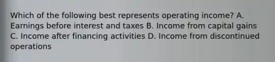 Which of the following best represents operating income? A. Earnings before interest and taxes B. Income from capital gains C. Income after financing activities D. Income from discontinued operations