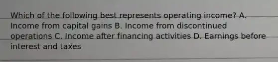 Which of the following best represents operating​ income? A. Income from capital gains B. Income from discontinued operations C. Income after financing activities D. Earnings before interest and taxes