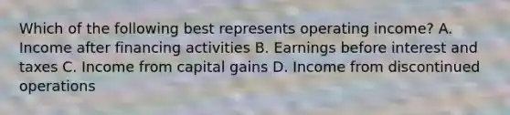 Which of the following best represents operating income? A. Income after financing activities B. Earnings before interest and taxes C. Income from capital gains D. Income from discontinued operations