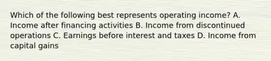 Which of the following best represents operating​ income? A. Income after financing activities B. Income from discontinued operations C. Earnings before interest and taxes D. Income from capital gains