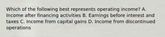 Which of the following best represents operating​ income? A. Income after financing activities B. Earnings before interest and taxes C. Income from capital gains D. Income from discontinued operations