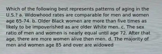 Which of the following best represents patterns of aging in the U.S.? a. Widowhood rates are comparable for men and women age 65-74. b. Older Black women are more than five times as likely to be impoverished as are older White men. c. The sex ratio of men and women is nearly equal until age 72. After that age, there are more women alive then men. d. The majority of men and women age 85 and over are widowed