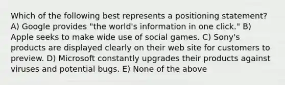 Which of the following best represents a positioning statement? A) Google provides "the world's information in one click." B) Apple seeks to make wide use of social games. C) Sony's products are displayed clearly on their web site for customers to preview. D) Microsoft constantly upgrades their products against viruses and potential bugs. E) None of the above