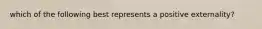 which of the following best represents a positive externality?