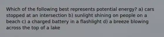 Which of the following best represents potential energy? a) cars stopped at an intersection b) sunlight shining on people on a beach c) a charged battery in a flashlight d) a breeze blowing across the top of a lake