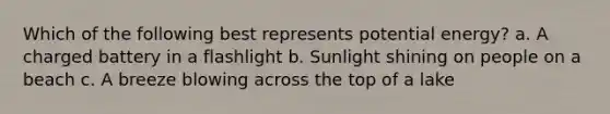 Which of the following best represents potential energy? a. A charged battery in a flashlight b. Sunlight shining on people on a beach c. A breeze blowing across the top of a lake