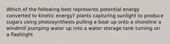 Which of the following best represents potential energy converted to kinetic energy? plants capturing sunlight to produce sugars using photosynthesis pulling a boat up onto a shoreline a windmill pumping water up into a water storage tank turning on a flashlight