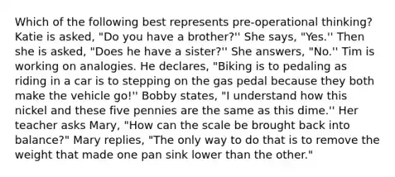 Which of the following best represents pre-operational thinking? Katie is asked, "Do you have a brother?'' She says, "Yes.'' Then she is asked, "Does he have a sister?'' She answers, "No.'' Tim is working on analogies. He declares, "Biking is to pedaling as riding in a car is to stepping on the gas pedal because they both make the vehicle go!'' Bobby states, "I understand how this nickel and these five pennies are the same as this dime.'' Her teacher asks Mary, "How can the scale be brought back into balance?" Mary replies, "The only way to do that is to remove the weight that made one pan sink lower than the other."