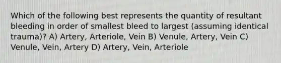 Which of the following best represents the quantity of resultant bleeding in order of smallest bleed to largest (assuming identical trauma)? A) Artery, Arteriole, Vein B) Venule, Artery, Vein C) Venule, Vein, Artery D) Artery, Vein, Arteriole