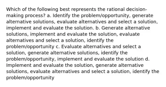 Which of the following best represents the rational decision-making process? a. Identify the problem/opportunity, generate alternative solutions, evaluate alternatives and select a solution, implement and evaluate the solution. b. Generate alternative solutions, implement and evaluate the solution, evaluate alternatives and select a solution, identify the problem/opportunity c. Evaluate alternatives and select a solution, generate alternative solutions, identify the problem/opportunity, implement and evaluate the solution d. Implement and evaluate the solution, generate alternative solutions, evaluate alternatives and select a solution, identify the problem/opportunity